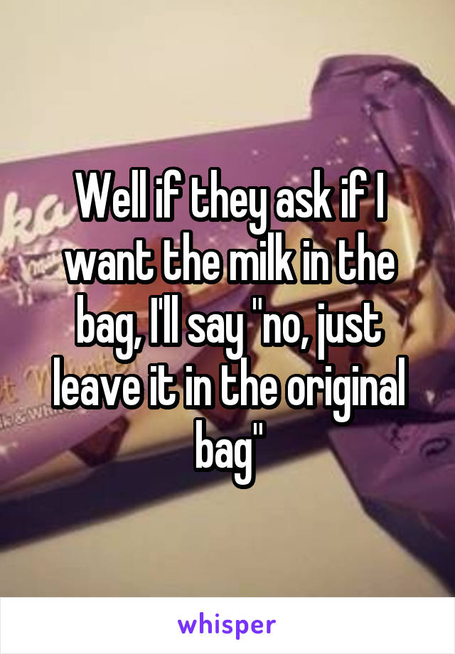 Well if they ask if I want the milk in the bag, I'll say "no, just leave it in the original bag"