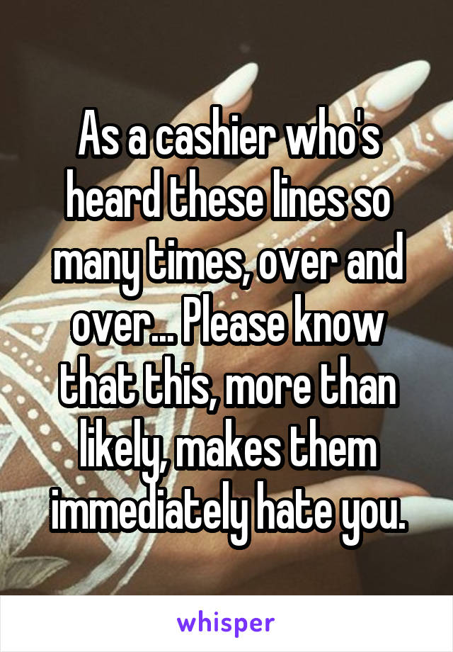 As a cashier who's heard these lines so many times, over and over... Please know that this, more than likely, makes them immediately hate you.