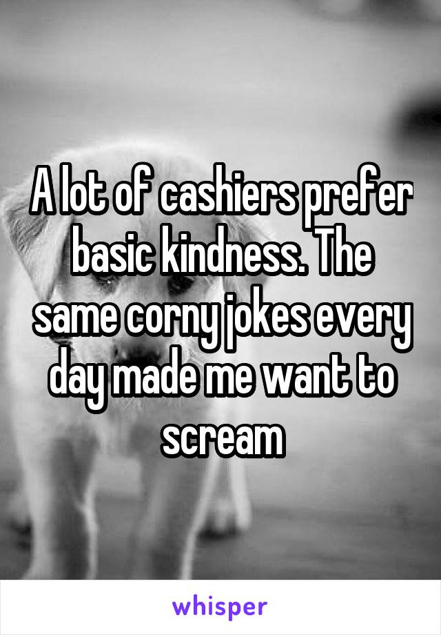 A lot of cashiers prefer basic kindness. The same corny jokes every day made me want to scream