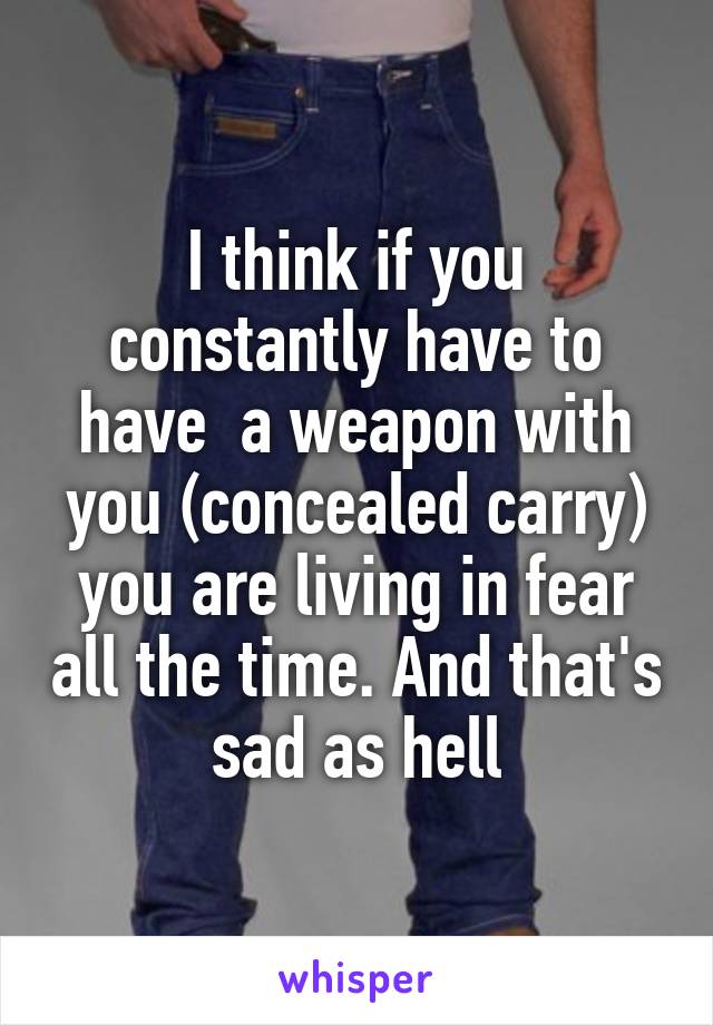 I think if you constantly have to have  a weapon with you (concealed carry) you are living in fear all the time. And that's sad as hell