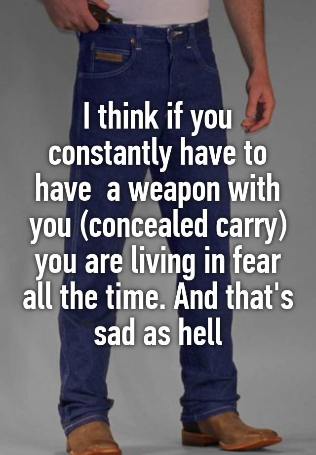 I think if you constantly have to have  a weapon with you (concealed carry) you are living in fear all the time. And that's sad as hell