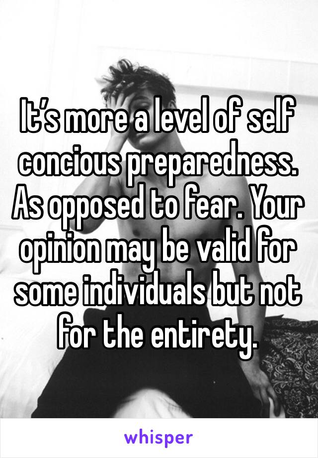 It’s more a level of self concious preparedness. As opposed to fear. Your opinion may be valid for some individuals but not for the entirety. 