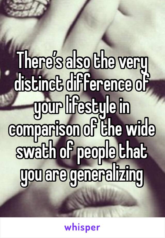 There’s also the very distinct difference of your lifestyle in comparison of the wide swath of people that you are generalizing 