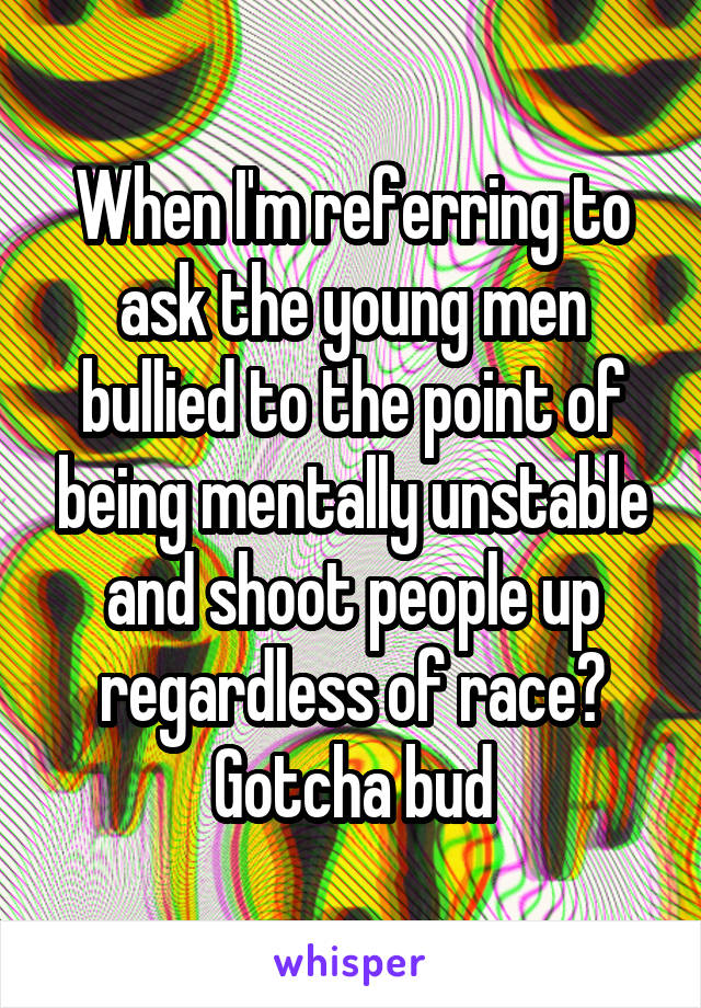 When I'm referring to ask the young men bullied to the point of being mentally unstable and shoot people up regardless of race? Gotcha bud