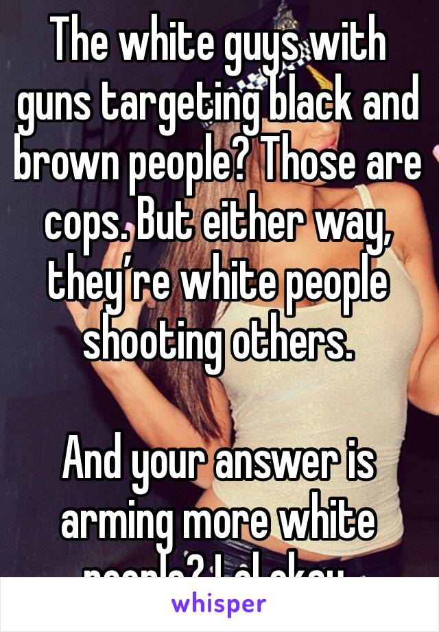 The white guys with guns targeting black and brown people? Those are cops. But either way, they’re white people shooting others. 

And your answer is arming more white people? Lol okay. 