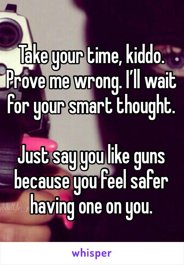 Take your time, kiddo. Prove me wrong. I’ll wait for your smart thought. 

Just say you like guns because you feel safer having one on you. 