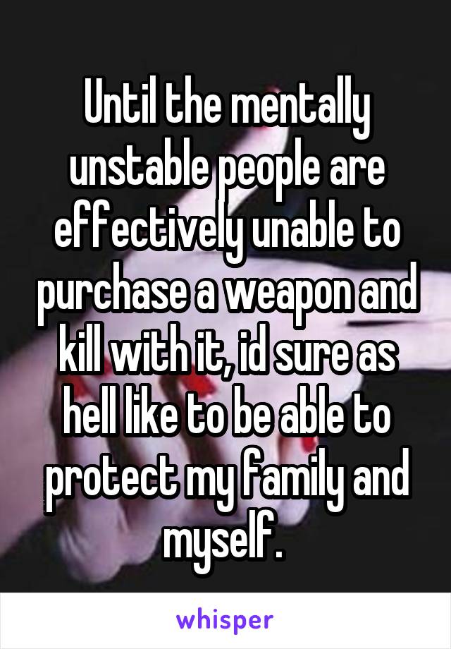 Until the mentally unstable people are effectively unable to purchase a weapon and kill with it, id sure as hell like to be able to protect my family and myself. 