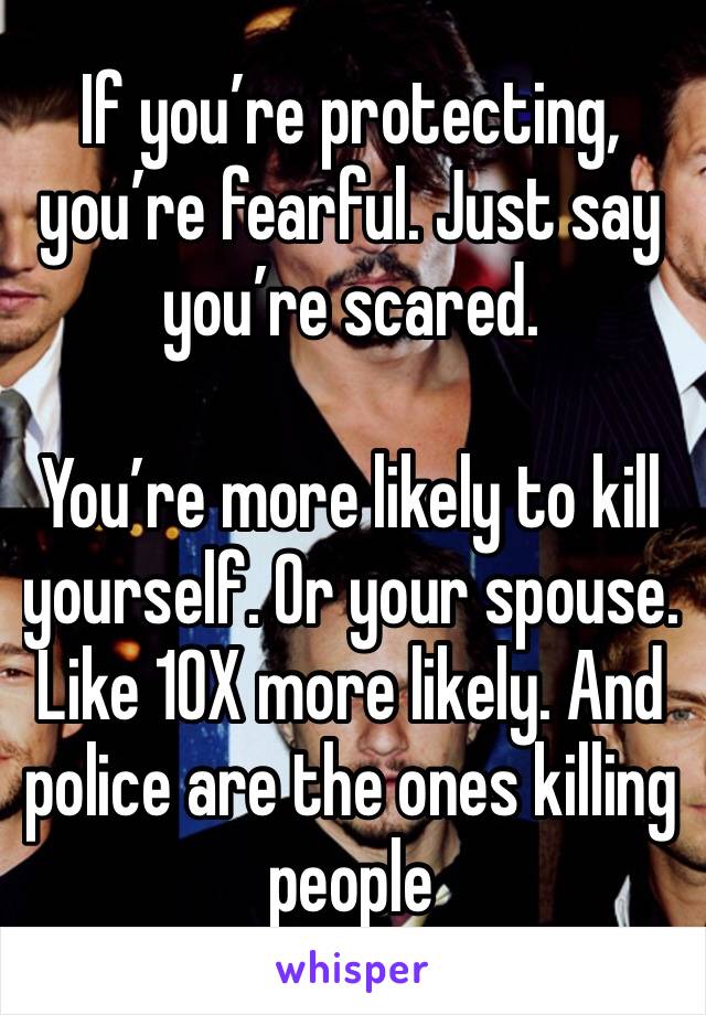 If you’re protecting, you’re fearful. Just say you’re scared. 

You’re more likely to kill yourself. Or your spouse. Like 10X more likely. And police are the ones killing people