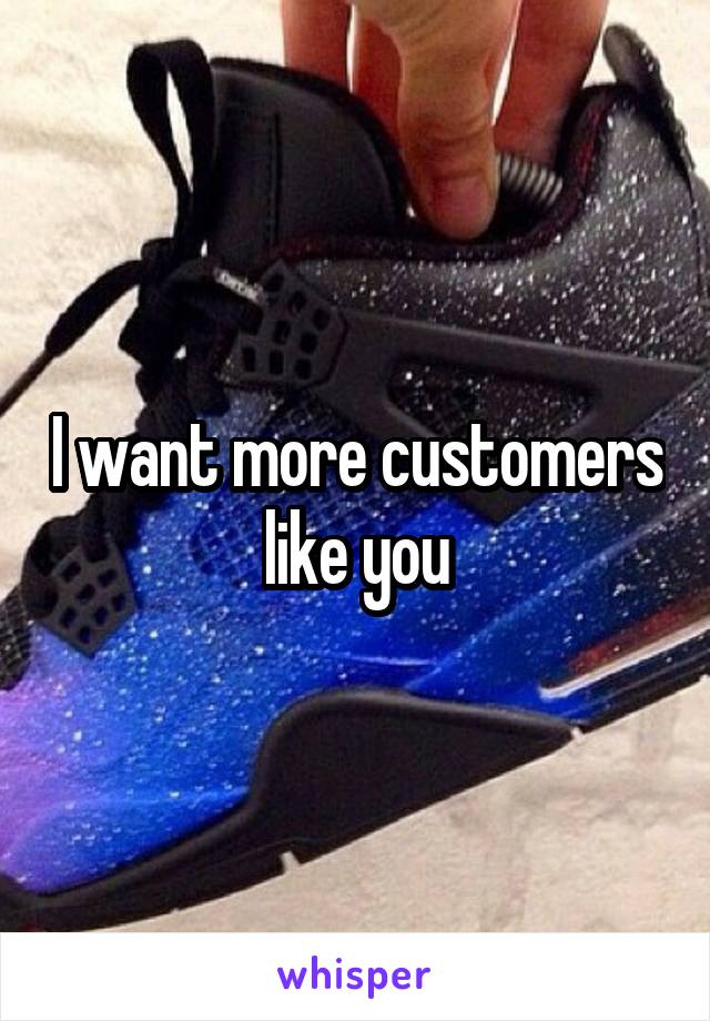 I want more customers like you