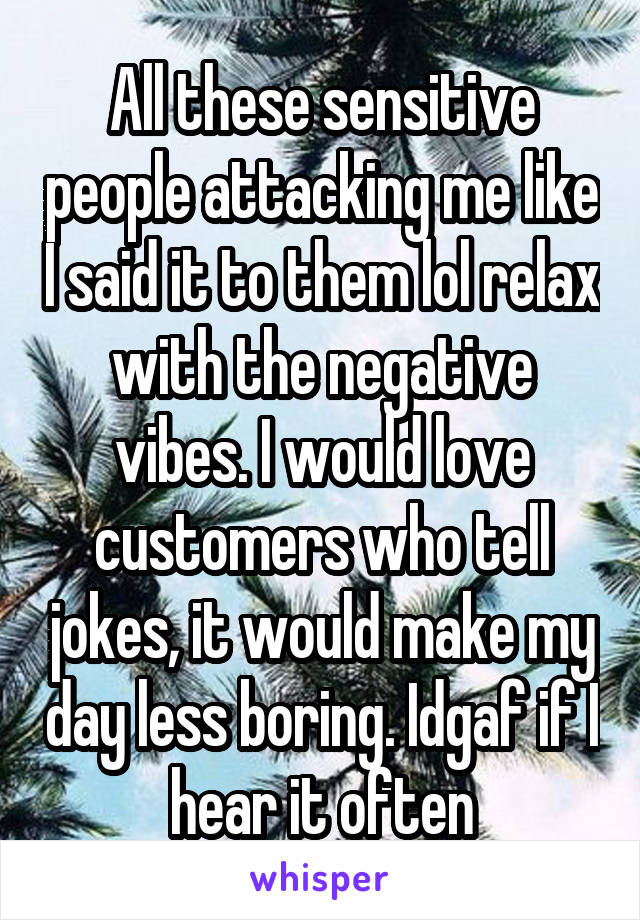 All these sensitive people attacking me like I said it to them lol relax with the negative vibes. I would love customers who tell jokes, it would make my day less boring. Idgaf if I hear it often