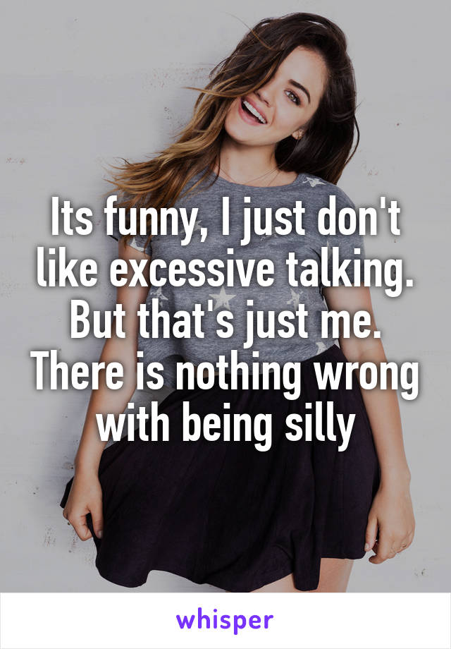 Its funny, I just don't like excessive talking. But that's just me. There is nothing wrong with being silly