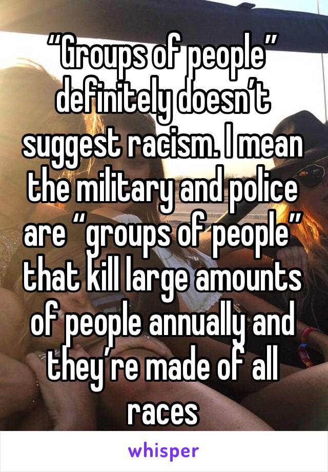 “Groups of people” definitely doesn’t suggest racism. I mean the military and police are “groups of people” that kill large amounts of people annually and they’re made of all races