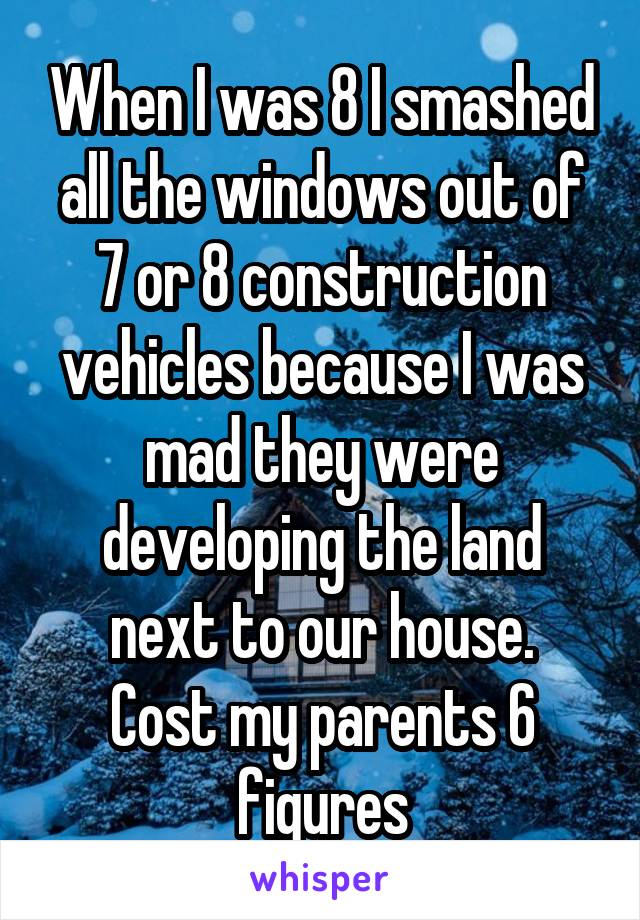 When I was 8 I smashed all the windows out of 7 or 8 construction vehicles because I was mad they were developing the land next to our house.
Cost my parents 6 figures