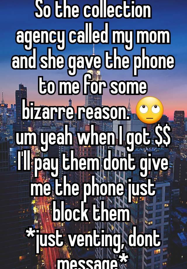 So the collection agency called my mom and she gave the phone to me for some bizarre reason. 🙄 um yeah when I got $$ I'll pay them dont give me the phone just block them 
*just venting, dont message*