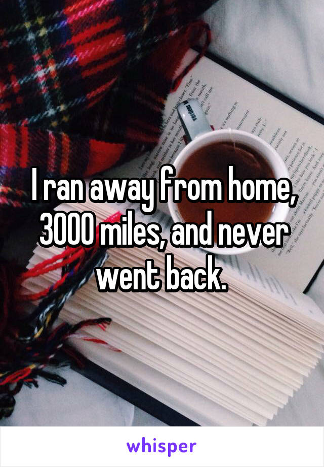 I ran away from home, 3000 miles, and never went back. 