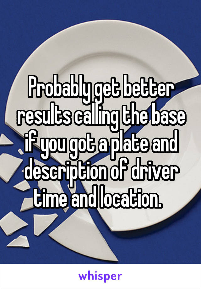 Probably get better results calling the base if you got a plate and description of driver time and location.  