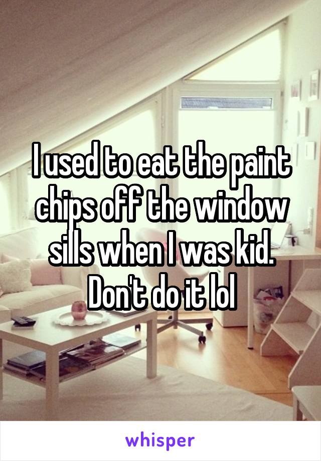 I used to eat the paint chips off the window sills when I was kid. Don't do it lol
