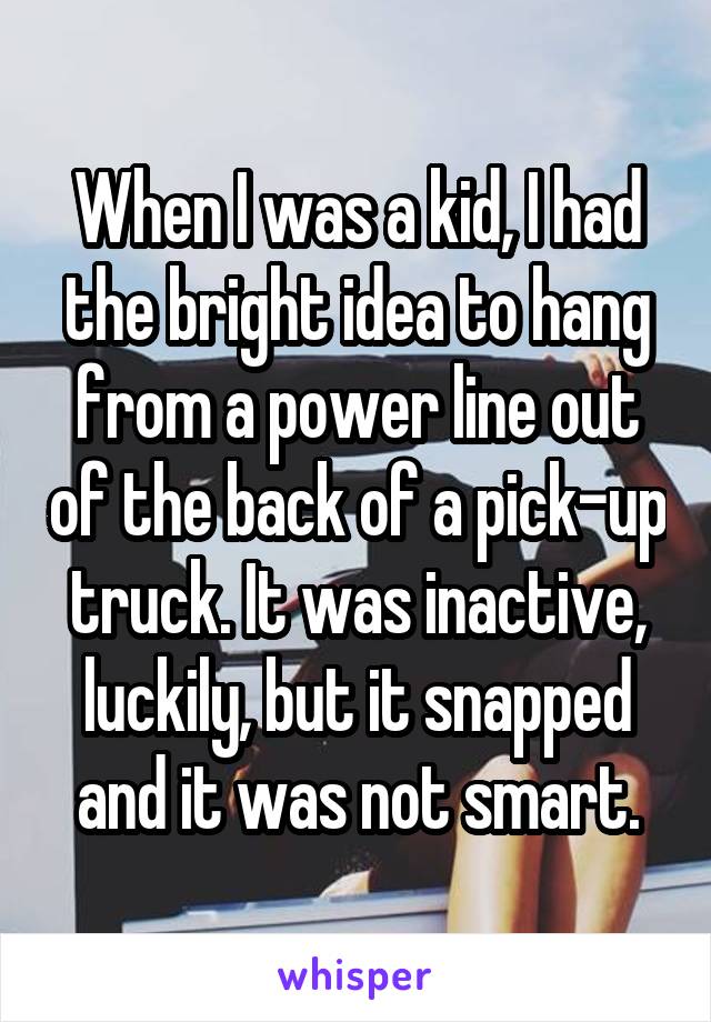 When I was a kid, I had the bright idea to hang from a power line out of the back of a pick-up truck. It was inactive, luckily, but it snapped and it was not smart.