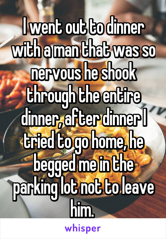 I went out to dinner with a man that was so nervous he shook through the entire dinner, after dinner I tried to go home, he begged me in the parking lot not to leave him. 