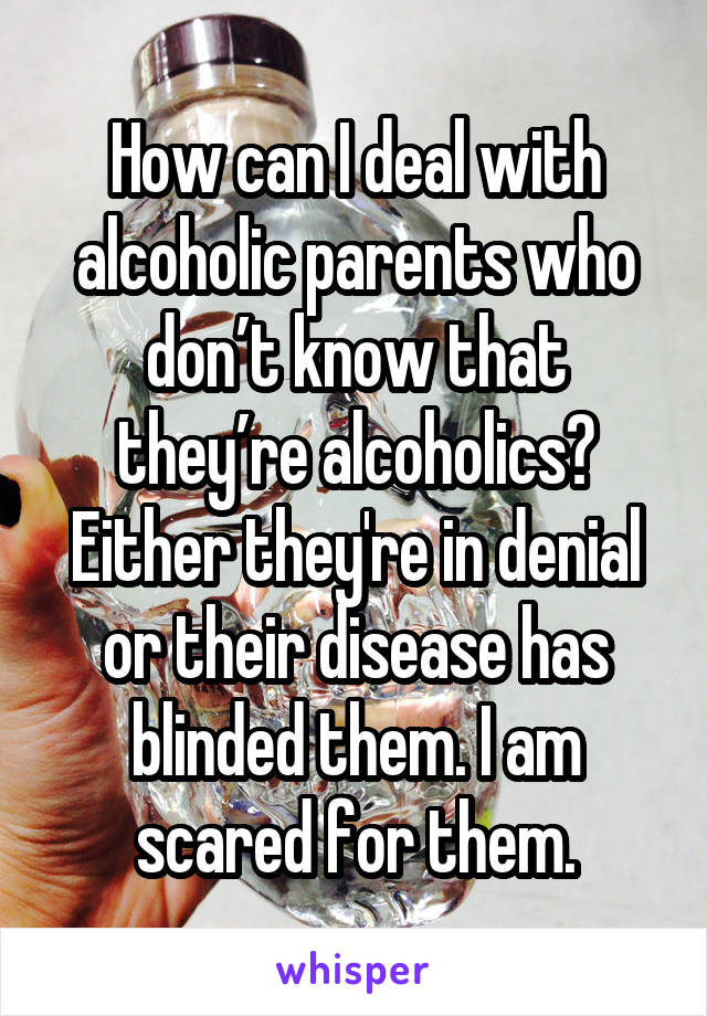 How can I deal with alcoholic parents who don’t know that they’re alcoholics? Either they're in denial or their disease has blinded them. I am scared for them.