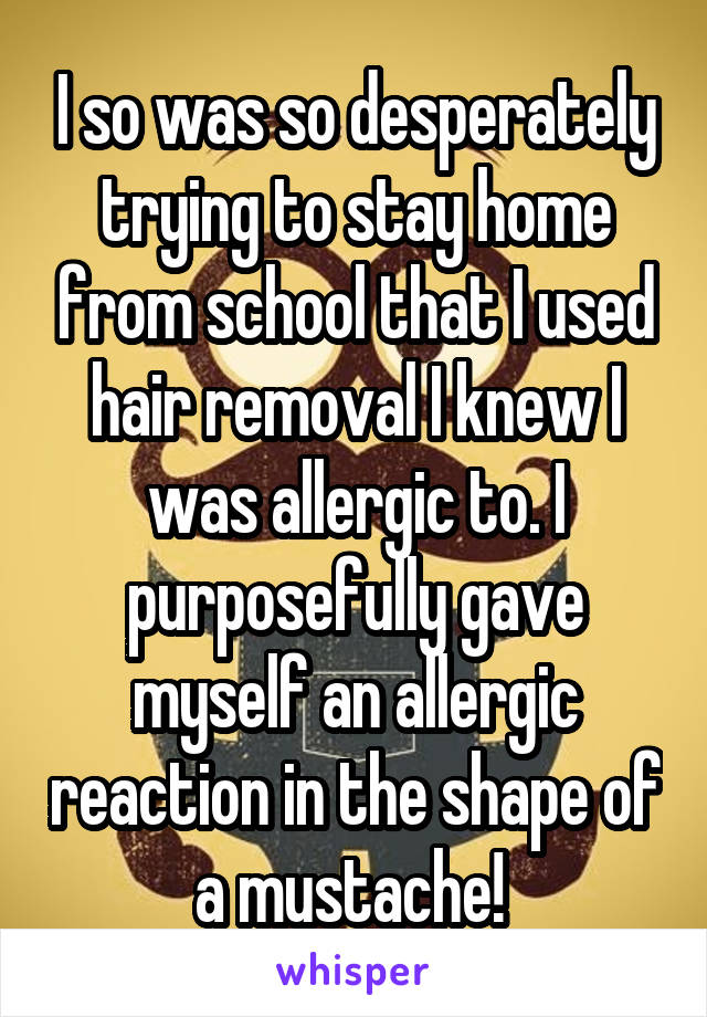 I so was so desperately trying to stay home from school that I used hair removal I knew I was allergic to. I purposefully gave myself an allergic reaction in the shape of a mustache! 