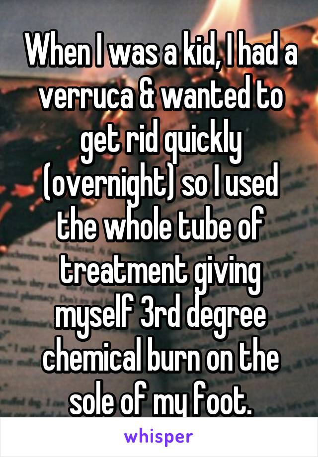 When I was a kid, I had a verruca & wanted to get rid quickly (overnight) so I used the whole tube of treatment giving myself 3rd degree chemical burn on the sole of my foot.