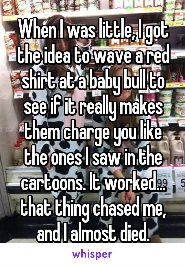 When I was little, I got the idea to wave a red shirt at a baby bull to see if it really makes them charge you like the ones I saw in the cartoons. It worked... that thing chased me, and I almost died.