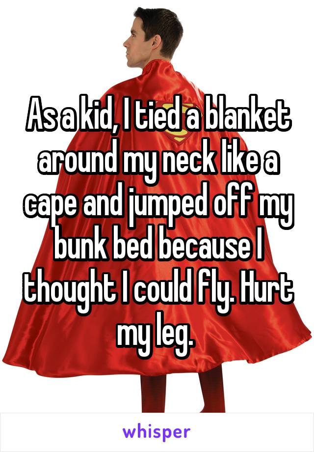 As a kid, I tied a blanket around my neck like a cape and jumped off my bunk bed because I thought I could fly. Hurt my leg. 