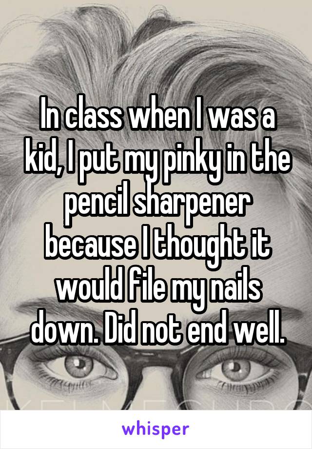 In class when I was a kid, I put my pinky in the pencil sharpener because I thought it would file my nails down. Did not end well.