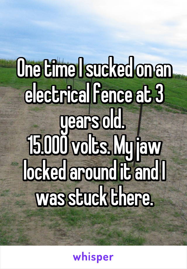 One time I sucked on an electrical fence at 3 years old. 
15.000 volts. My jaw locked around it and I was stuck there.