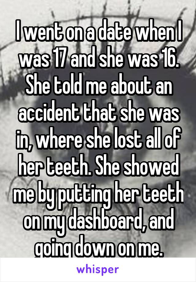 I went on a date when I was 17 and she was 16. She told me about an accident that she was in, where she lost all of her teeth. She showed me by putting her teeth on my dashboard, and going down on me.