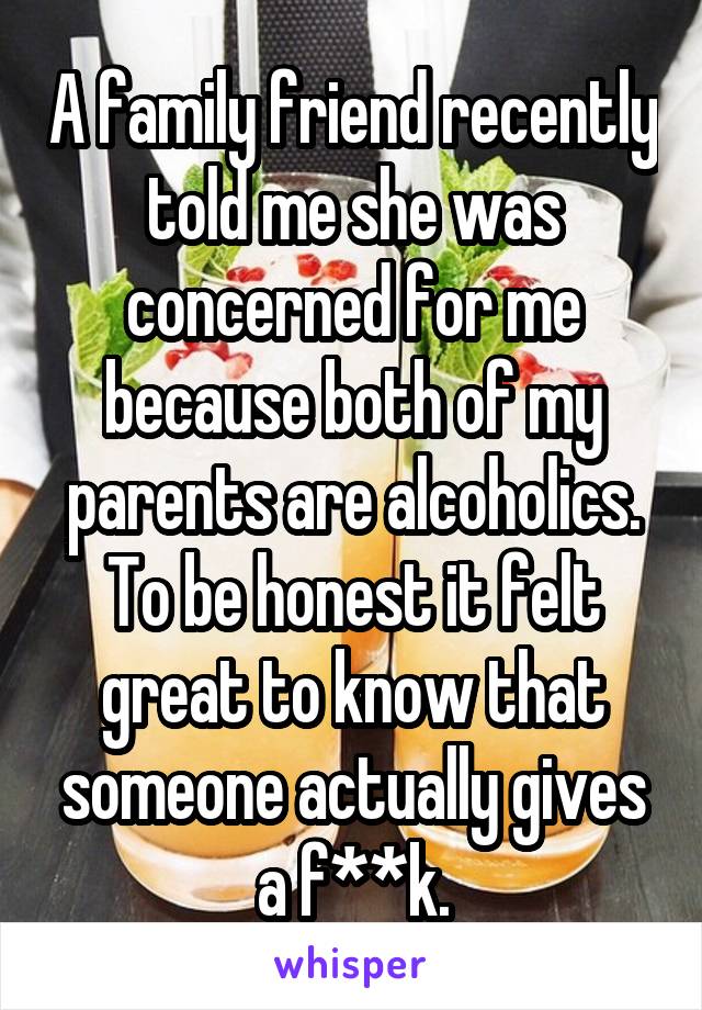 A family friend recently told me she was concerned for me because both of my parents are alcoholics. To be honest it felt great to know that someone actually gives a f**k.