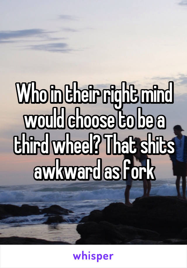 Who in their right mind would choose to be a third wheel? That shits awkward as fork