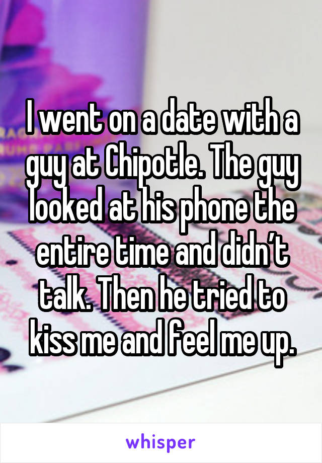 I went on a date with a guy at Chipotle. The guy looked at his phone the entire time and didn’t talk. Then he tried to kiss me and feel me up.