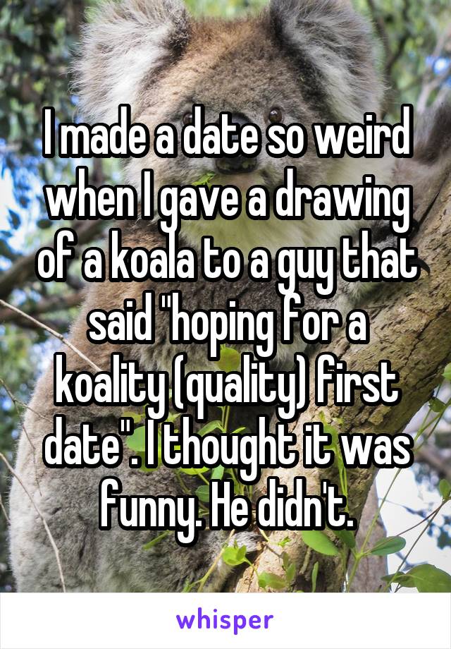 I made a date so weird when I gave a drawing of a koala to a guy that said "hoping for a koality (quality) first date". I thought it was funny. He didn't.