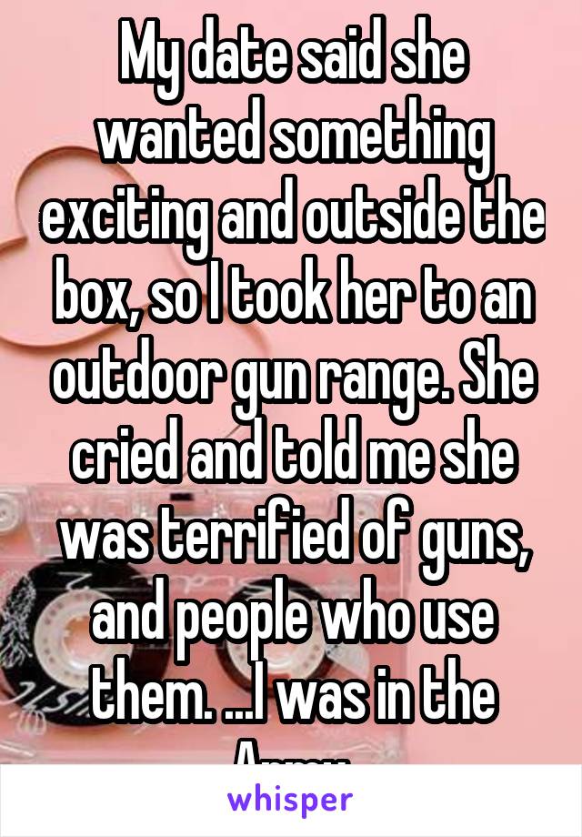 My date said she wanted something exciting and outside the box, so I took her to an outdoor gun range. She cried and told me she was terrified of guns, and people who use them. ...I was in the Army.
