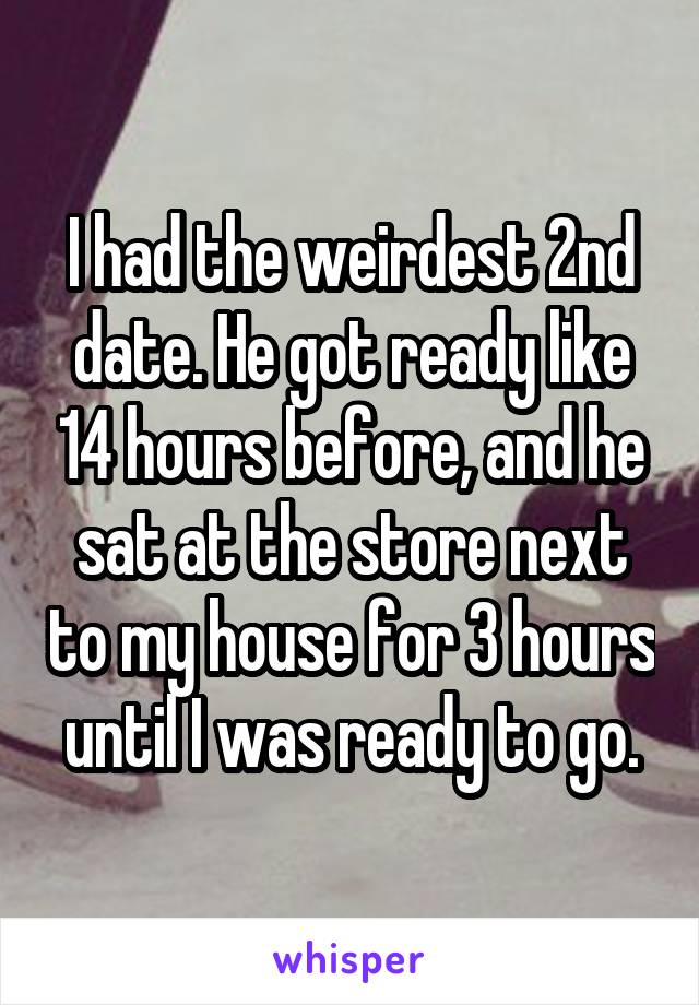 I had the weirdest 2nd date. He got ready like 14 hours before, and he sat at the store next to my house for 3 hours until I was ready to go.