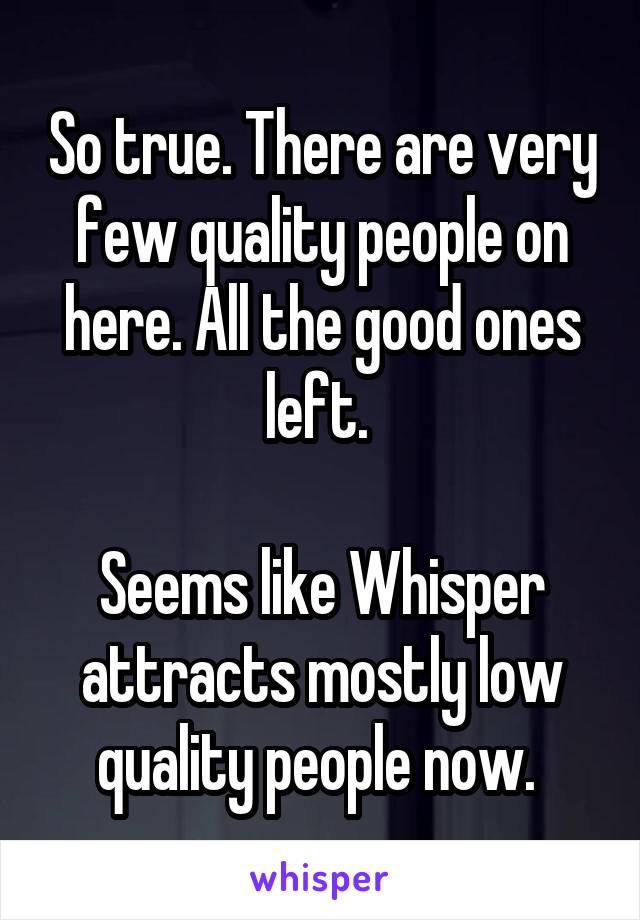 So true. There are very few quality people on here. All the good ones left. 

Seems like Whisper attracts mostly low quality people now. 