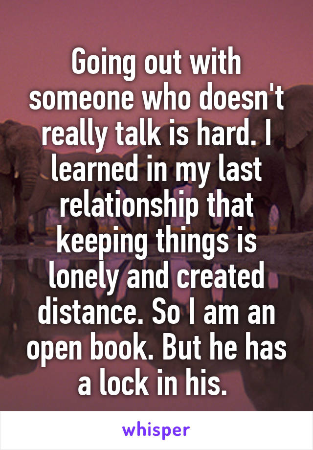 Going out with someone who doesn't really talk is hard. I learned in my last relationship that keeping things is lonely and created distance. So I am an open book. But he has a lock in his. 