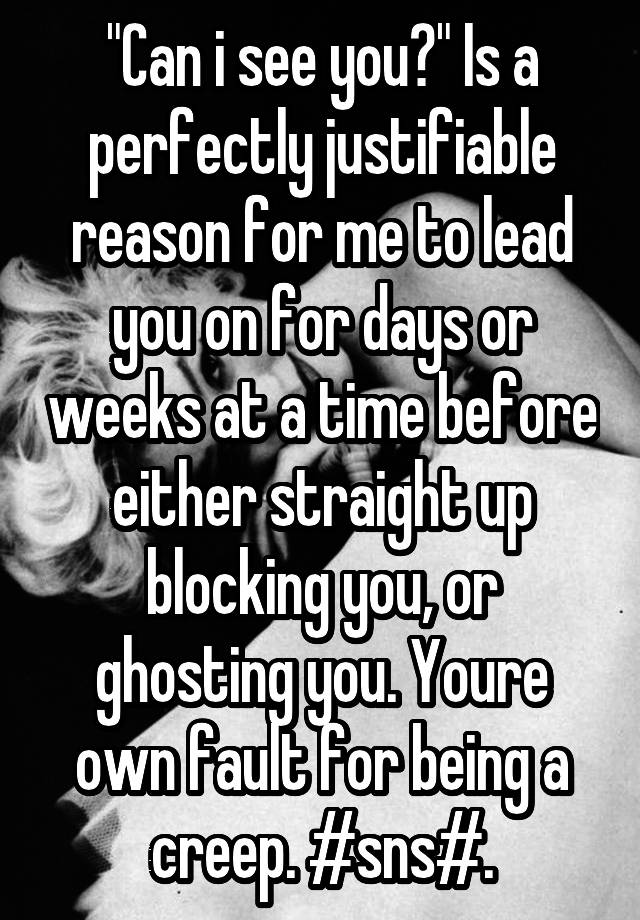 "Can i see you?" Is a perfectly justifiable reason for me to lead you on for days or weeks at a time before either straight up blocking you, or ghosting you. Youre own fault for being a creep. #sns#.