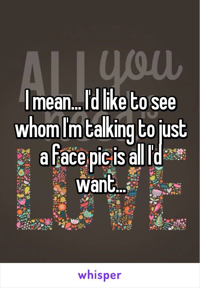 I mean... I'd like to see whom I'm talking to just a face pic is all I'd want...