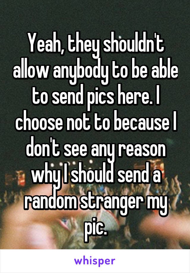 Yeah, they shouldn't allow anybody to be able to send pics here. I choose not to because I don't see any reason why I should send a random stranger my pic.