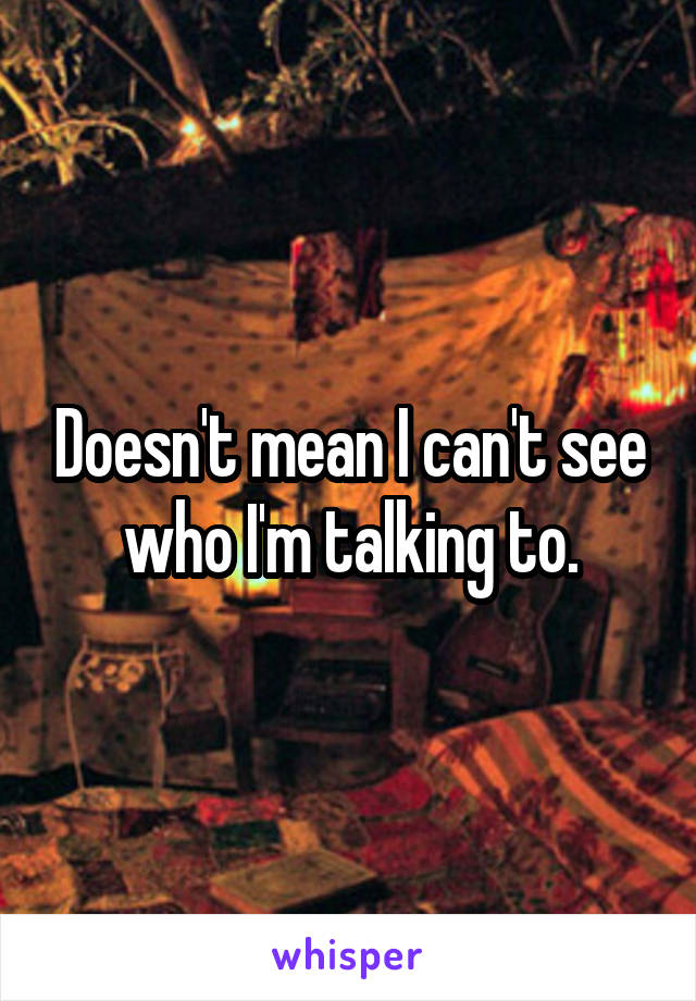 Doesn't mean I can't see who I'm talking to.