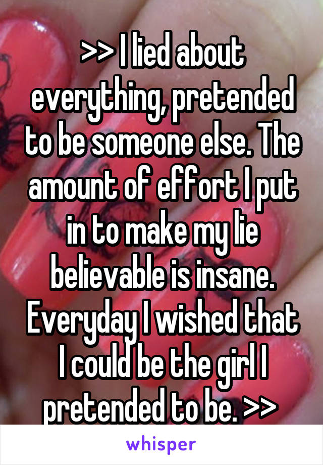 >> I lied about everything, pretended to be someone else. The amount of effort I put in to make my lie believable is insane. Everyday I wished that I could be the girl I pretended to be. >> 