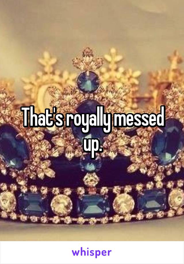 That's royally messed up.