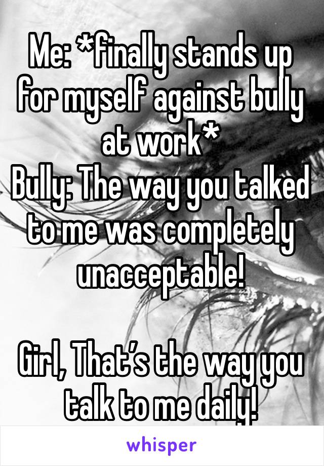 Me: *finally stands up for myself against bully at work*
Bully: The way you talked to me was completely unacceptable!

Girl, That’s the way you talk to me daily!