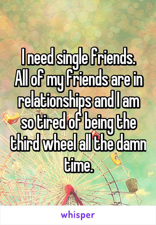 I need single friends.
All of my friends are in relationships and I am so tired of being the third wheel all the damn time.