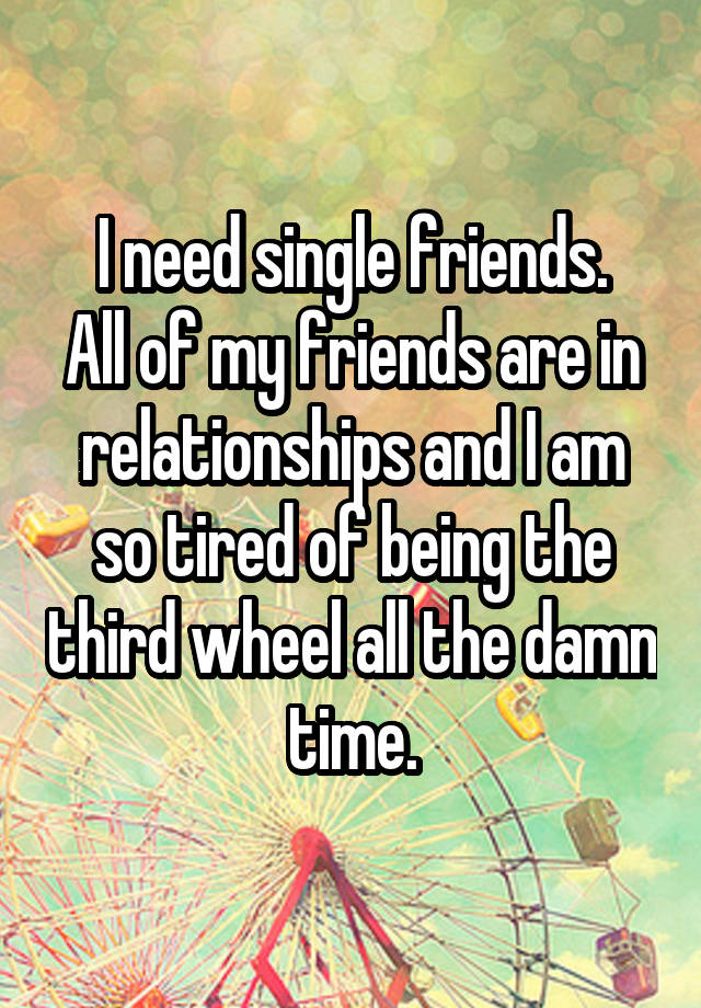 I need single friends.
All of my friends are in relationships and I am so tired of being the third wheel all the damn time.