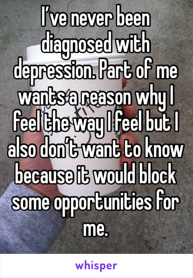 I’ve never been diagnosed with depression. Part of me wants a reason why I feel the way I feel but I also don’t want to know because it would block some opportunities for me.