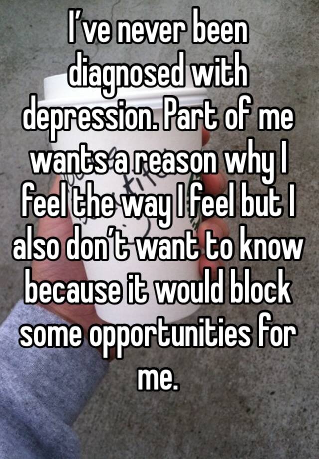 I’ve never been diagnosed with depression. Part of me wants a reason why I feel the way I feel but I also don’t want to know because it would block some opportunities for me.